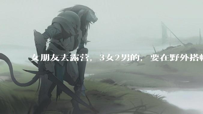 女朋友去露营，3女2男的，要在野外搭帐篷过一夜，她的闺蜜不想让我去，我该怎么办？